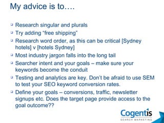Research singular and plurals Try adding “free shipping”  Research word order, as this can be critical [Sydney hotels] v [hotels Sydney]  Most industry jargon falls into the long tail  Searcher intent and your goals – make sure your keywords become the conduit Testing and analytics are key. Don’t be afraid to use SEM to test your SEO keyword conversion rates. Define your goals – conversions, traffic, newsletter signups etc. Does the target page provide access to the goal outcome?? My advice is to…. 
