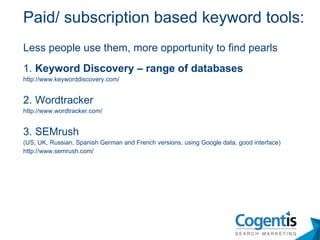Less people use them, more opportunity to find pearls 1.  Keyword Discovery – range of databases http://www.keyworddiscovery.com/ 2. Wordtracker http://www.wordtracker.com/ 3. SEMrush  (US, UK, Russian, Spanish German and French versions, using Google data, good interface) http://www.semrush.com/ Paid/ subscription based keyword tools: 