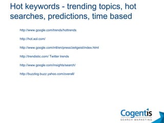 http://www.google.com/trends/hottrends http://hot.aol.com/ http://www.google.com/intl/en/press/zeitgeist/index.html http://trendistic.com/ Twitter trends http://www.google.com/insights/search/ http://buzzlog.buzz.yahoo.com/overall/ Hot keywords - trending topics, hot searches, predictions, time based 