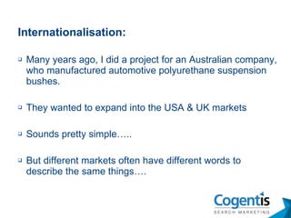 Internationalisation: Many years ago, I did a project for an Australian company, who manufactured automotive polyurethane suspension bushes. They wanted to expand into the USA & UK markets Sounds pretty simple….. But different markets often have different words to describe the same things…. 