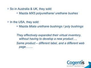 So in Australia & UK, they sold:  Mazda  MX5 polyurethane/ urethane bushes In the USA, they sold: Mazda  Miata urethane bushings / poly   bushings They effectively expanded their virtual inventory, without having to develop a new product…. Same product – different label, and a different web page……. 