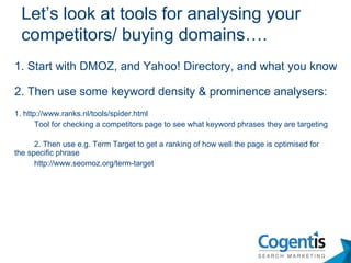 1. Start with DMOZ, and Yahoo! Directory, and what you know 2. Then use some keyword density & prominence analysers: 1. http://www.ranks.nl/tools/spider.html Tool for checking a competitors page to see what keyword phrases they are targeting 2. Then use e.g. Term Target to get a ranking of how well the page is optimised for  the specific phrase  http://www.seomoz.org/term-target Let’s look at tools for analysing your competitors/ buying domains…. 