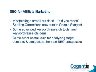 SEO for Affiliate Marketing Misspeelings are all but dead – “did you mean” Spelling Corrections now also in Google Suggest Some advanced keyword research tools, and keyword research ideas Some other useful tools for analysing target domains & competitors from an SEO perspective 
