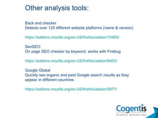 Back end checker Detects over 120 different website platforms (name & version)  https://addons.mozilla.org/en-US/firefox/addon/10493/ SenSEO On page SEO checker by keyword, works with Firebug https://addons.mozilla.org/en-US/firefox/addon/9403/ Google Global  Quickly see organic and paid Google search results as they appear in different countries https://addons.mozilla.org/en-US/firefox/addon/5977/ Other analysis tools: 