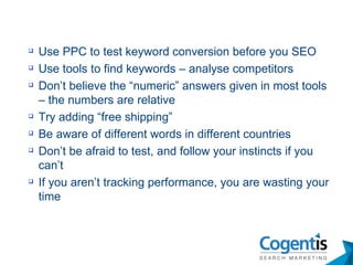 Use PPC to test keyword conversion before you SEO Use tools to find keywords – analyse competitors Don’t believe the “numeric” answers given in most tools – the numbers are relative Try adding “free shipping” Be aware of different words in different countries Don’t be afraid to test, and follow your instincts if you can’t If you aren’t tracking performance, you are wasting your time 