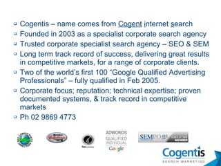 Cogentis – name comes from  Cogent   i nternet  s earch Founded in 2003 as a specialist corporate search agency Trusted corporate specialist search agency – SEO & SEM Long term track record of success, delivering great results in competitive markets, for a range of corporate clients. Two of the world’s first 100 “Google Qualified Advertising Professionals” – fully qualified in Feb 2005. Corporate focus; reputation; technical expertise; proven documented systems, & track record in competitive markets Ph 02 9869 4773 