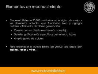 Elementos de reconocimiento El nuevo billete de 20.000 continúa con la lógica de mejorar los elementos actuales que funcionan bien y agregar detalles sofisticados de última generación: Cuenta con un diseño mucho más complejo  Detalles gráficos más específicos como micro textos  Amplia gama de colores. Para reconocer el nuevo billete de 20.000 sólo basta con  inclinar, tocar y mirar … 