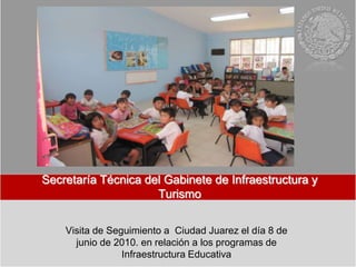 Secretaría Técnica del Gabinete de Infraestructura y
                     Turismo


    Visita de Seguimiento a Ciudad Juarez el día 8 de
      junio de 2010. en relación a los programas de
                 Infraestructura Educativa
 
