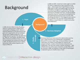 BackgroundIn 2006 and 2007, mainstream media caught on to Web 2.0, driven in large part by major acquisitions in the space — News Corporation bought MySpace.com for $580 million in 2005, and Google bought YouTube for $1.65 billion in Google stock in late 2006. There are now almost daily articles in publications like The Wall Street Journal, The New York Times, and BusinessWeek touting the virtues of, marking the stumbling blocks for, and explaining how businesses and consumers alike should approach Web 2.0. Time Magazine even went so far as to declare “You” the Time “Person of the Year” for 2006 as a result of Web 2.0- enabled communities and collaborators.BackgroundHypeIn 2005, the term Web 2.0 took off, giving a name to a nascent product category and a marketing lift to fledgling vendors. Dense or imprecise definitions of the phenomenon also gave rise to opportunistic startups looking to ride the wave of giddy exuberance. In all, Google now turns up more than 18 million hits for “Web 2.0;” the O’Reilly- and CMP-hosted Web 2.0 Summit and Web 2.0 Expo are among the most popular tech conferences today; and, in 2007, the World Economic Forum in Davos, Switzerland, held a series of panels on the impact of Web 2.0.Business AdoptionBusinesses have by no means sat on the sidelines these past four years. Large enterprises such as McDonald’s, Northwestern Mutual Life Insurance, Wells Fargo, and General Motors have all made heavy use of Web 2.0 technologies for customer and prospect outreach, as well as internal worker productivity and collaboration. The rest of the market is quickly catching up — 56% of North American and European enterprises consider Web 2.0 to be a priority in 2008, and adoption of major Web 2.0 technologies is expected to grow at a healthy clip as a result.Media Coverage