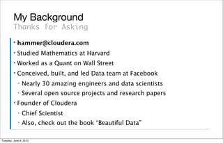 My Background
         Thanks for Asking
         ▪   hammer@cloudera.com
         ▪   Studied Mathematics at Harvard
         ▪   Worked as a Quant on Wall Street
         ▪   Conceived, built, and led Data team at Facebook
             ▪   Nearly 30 amazing engineers and data scientists
             ▪   Several open source projects and research papers
         ▪   Founder of Cloudera
             ▪   Chief Scientist
             ▪   Also, check out the book “Beautiful Data”

Tuesday, June 8, 2010
 