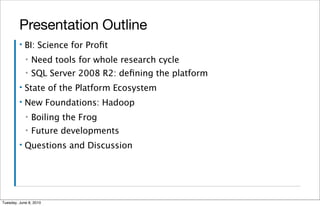 Presentation Outline
         ▪   BI: Science for Proﬁt
             ▪   Need tools for whole research cycle
             ▪   SQL Server 2008 R2: deﬁning the platform
         ▪   State of the Platform Ecosystem
         ▪   New Foundations: Hadoop
             ▪   Boiling the Frog
             ▪   Future developments
         ▪   Questions and Discussion




Tuesday, June 8, 2010
 