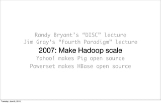 Randy Bryant’s “DISC” lecture
                        Jim Gray’s “Fourth Paradigm” lecture
                            2007: Make Hadoop scale
                           Yahoo! makes Pig open source
                         Powerset makes HBase open source




Tuesday, June 8, 2010
 