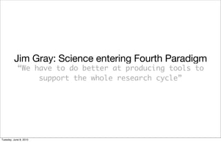 Jim Gray: Science entering Fourth Paradigm
            “We have to do better at producing tools to
                 support the whole research cycle”




Tuesday, June 8, 2010
 