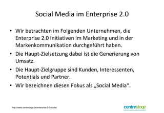 Social Media im Enterprise 2.0 Wir betrachten im Folgenden Unternehmen, die Enterprise 2.0 Initiativen im Marketing und in der Markenkommunikation durchgeführt haben. Die Haupt-Zielsetzung dabei ist die Generierung von Umsatz. Die Haupt-Zielgruppe sind Kunden, Interessenten, Potentials und Partner. Wir bezeichnen diesen Fokus als „Social Media“. http://www.centrestage.de/enterprise-2-0-studie/ 