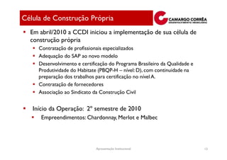 Célula de Construção Própria
  Em abril/2010 a CCDI iniciou a implementação de sua célula de
  construção própria
     Contratação de profissionais especializados
     Adequação do SAP ao novo modelo
     Desenvolvimento e certificação do Programa Brasileiro da Qualidade e
     Produtividade do Habitate (PBQP-H – nível: D), com continuidade na
     preparação dos trabalhos para certificação no nível A.
     Contratação de fornecedores
     Associação ao Sindicato da Construção Civil


   Início da Operação: 2º semestre de 2010
      Empreendimentos: Chardonnay, Merlot e Malbec




                              Apresentação Institucional                    13
 