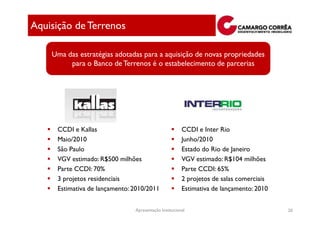 Aquisição de Terrenos

    Uma das estratégias adotadas para a aquisição de novas propriedades
         para o Banco de Terrenos é o estabelecimento de parcerias




     CCDI e Kallas                                     CCDI e Inter Rio
     Maio/2010                                         Junho/2010
     São Paulo                                         Estado do Rio de Janeiro
     VGV estimado: R$500 milhões                       VGV estimado: R$104 milhões
     Parte CCDI: 70%                                   Parte CCDI: 65%
     3 projetos residenciais                           2 projetos de salas comerciais
     Estimativa de lançamento: 2010/2011               Estimativa de lançamento: 2010


                               Apresentação Institucional                               20
 