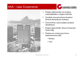 AAA – Lajes Corporativas
                                         Projetos diferenciados em produto,
                                         sustentabilidade e margens auferidas
                                         Condição macroeconômica brasileira
                                         fomenta demanda por produtos
                                         Concorrência: poucos players, projetos
                                         identificáveis
                                         Projeto desenvolvido: Ventura Corporate
                                         Towers (RJ)
                                         Projetos em carteira para futuro
                                         desenvolvimento (SP):
                                                   Paulista
                                                   Viol




                      Apresentação Institucional                                   27
 