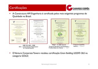 Certificações
  A Construtura HM Engenharia é certificada pelos mais exigentes programas de
  Qualidade no Brasil.




                                                            PBQP – H: 2000 Nível A          Programa Qualihab
             NBR ISO 9001 : 2008
        ISO ⇒ International Organization               Programa Brasileiro de Qualidade e   Nível A - “CDHU”
              for Standardization                      Produtividade do Habitat - “CEF”


  O Ventura Corporate Towers recebeu certificação Green Building LEED® C&S na
  categoria GOLD.


                                           Apresentação Institucional                                           31
 