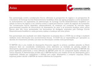 Aviso

Esta apresentação contém considerações futuras referentes às perspectivas do negócio e às perspectivas de
crescimento da Camargo Corrêa Desenvolvimento Imobiliário. Estas são apenas projeções e, como tal, baseiam-
se exclusivamente nas expectativas da administração da Camargo Corrêa Desenvolvimento Imobiliário em
relação ao futuro do negócio e seu contínuo acesso a capital para financiar o plano de negócios da Companhia.
Tais considerações futuras dependem, substancialmente, de mudanças nas condições de mercado, regras
governamentais, pressões da concorrência, do desempenho do setor e da economia brasileira, entre outros
fatores, além dos riscos apresentados nos documentos de divulgação arquivados pela Camargo Corrêa
Desenvolvimento Imobiliário e estão, portanto, sujeitas a mudanças sem aviso prévio.

Esta apresentação está atualizada com dados disponíveis na presente data e a CCDI não se obriga a atualizá-la
mediante novas informações e/ou acontecimentos futuros. A CCDI não se responsabiliza por operações ou
decisões de investimento tomadas com base nas informações contidas nesta apresentação.

O EBITDA não é uma medida de desempenho financeiro segundo as práticas contábeis adotadas no Brasil,
tampouco deve ser considerado isoladamente, como alternativa ao resultado do período, medida de
desempenho operacional, ou alternativa aos fluxos de caixa operacionais, ou medida de liquidez. O EBITDA não
possui significado padronizado, e nossa definição de EBITDA pode não ser comparável àquelas utilizadas por
outras empresas. A Administração acredita que o EBITDA fornece uma medida útil de seu desempenho, que é
amplamente utilizada por investidores e analistas para avaliar desempenho e comparar empresas. Outras
empresas podem calcular o EBITDA de maneira diferente da Companhia.



                                            Apresentação Institucional                                          2
 