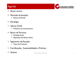 Agenda
 Quem somos
 Mercado de Atuação
    Faixas de Renda

 Estratégia
  Oferta CCDI
    Histórico de Lançamentos

 Banco de Terrenos
    Situação Atual
    Aquisição de Novas Áreas

 Segmentos de Atuação
    Tipos de Produtos

 Certificações, Sustentabilidade e Prêmios
 Anexos                        Apresentação Institucional   3
 