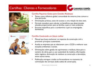 Cartilhas: Clientes e Fornecedores
                Cartilha Pequenos Gestos para Grandes Mudanças
                   Temas, como influência global, comunidade do entorno, área comum e
                   área particular
                   Orientações práticas, casos de sucesso e uma relação de sites úteis.
                   Fórmula inovadora para calcular os benefícios que determinadas
                   atitudes proporcionam para as famílias e para o meio ambiente.
                   Encartes específicos para o condomínio e para as empregadas
                   domésticas.


                Cartilha Construindo um futuro melhor
                   Manual que busca esclarecer os impactos da construção civil e
                   promover princípios sustentáveis.
                   Auxilia as empresas que se relacionam com a CCDI a melhorar suas
                   atuações ambientais e sociais.
                   Orientações sobre gestão de suprimentos e resíduos, dicas para o
                   canteiro de obras, para o uso sustentável da madeira, informações
                   sobre logística, diminuição de resíduos na construção e demolição,
                   entre outros temas.
                   Publicação entregue a todos os fornecedores no momento da
                   contratação dos serviços (toda cadeia de construção).
                            Apresentação Institucional                                    33
 