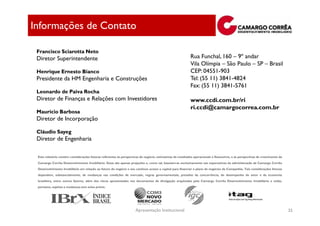 Informações de Contato

 Francisco Sciarotta Neto
 Diretor Superintendente                                                                                    Rua Funchal, 160 – 9º andar
                                                                                                            Vila Olímpia – São Paulo – SP – Brasil
 Henrique Ernesto Bianco                                                                                    CEP: 04551-903
 Presidente da HM Engenharia e Construções                                                                  Tel: (55 11) 3841-4824
                                                                                                            Fax: (55 11) 3841-5761
 Leonardo de Paiva Rocha
 Diretor de Finanças e Relações com Investidores                                                            www.ccdi.com.br/ri
                                                                                                            ri.ccdi@camargocorrea.com.br
 Maurício Barbosa
 Diretor de Incorporação

 Cláudio Sayeg
 Diretor de Engenharia

 Este relatório contém considerações futuras referentes às perspectivas do negócio, estimativas de resultados operacionais e financeiros, e às perspectivas de crescimento da
 Camargo Corrêa Desenvolvimento Imobiliário. Estas são apenas projeções e, como tal, baseiam-se exclusivamente nas expectativas da administração da Camargo Corrêa
 Desenvolvimento Imobiliário em relação ao futuro do negócio e seu contínuo acesso a capital para financiar o plano de negócios da Companhia. Tais considerações futuras
 dependem, substancialmente, de mudanças nas condições de mercado, regras governamentais, pressões da concorrência, do desempenho do setor e da economia
 brasileira, entre outros fatores, além dos riscos apresentados nos documentos de divulgação arquivados pela Camargo Corrêa Desenvolvimento Imobiliário e estão,
 portanto, sujeitas a mudanças sem aviso prévio.




                                                                     Apresentação Institucional                                                                                 35
 