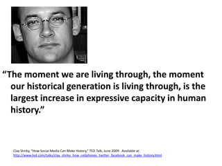 “The moment we are living through, the moment our historical generation is living through, is the largest increase in expressive capacity in human history.”Clay Shirky, “How Social Media Can Make History,” TED Talk, June 2009.  Available at: http://www.ted.com/talks/clay_shirky_how_cellphones_twitter_facebook_can_make_history.html