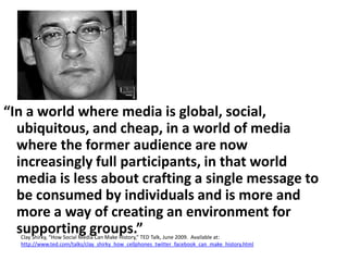 “In a world where media is global, social, ubiquitous, and cheap, in a world of media where the former audience are now increasingly full participants, in that world media is less about crafting a single message to be consumed by individuals and is more and more a way of creating an environment for supporting groups.”Clay Shirky, “How Social Media Can Make History,” TED Talk, June 2009.  Available at: http://www.ted.com/talks/clay_shirky_how_cellphones_twitter_facebook_can_make_history.html