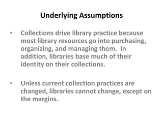 Underlying AssumptionsCollections drive library practice because most library resources go into purchasing, organizing, and managing them.  In addition, libraries base much of their identity on their collections.