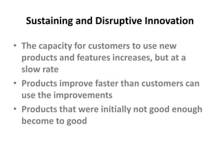 Sustaining and Disruptive InnovationThe capacity for customers to use new products and features increases, but at a slow rateProducts improve faster than customers can use the improvementsProducts that were initially not good enough become to good