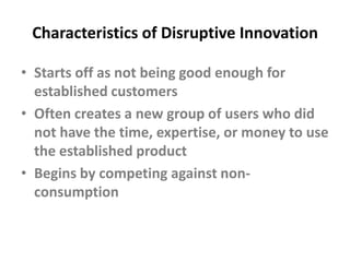 Characteristics of Disruptive InnovationStarts off as not being good enough for established customersOften creates a new group of users who did not have the time, expertise, or money to use the established product Begins by competing against non-consumption