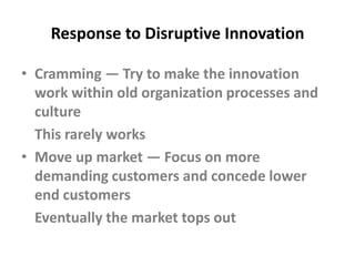 Response to Disruptive InnovationCramming — Try to make the innovation work within old organization processes and culture	This rarely worksMove up market — Focus on more demanding customers and concede lower end customers		Eventually the market tops out