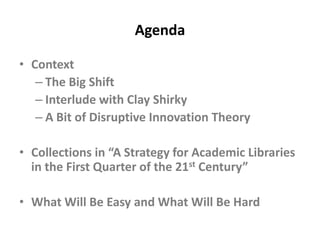 AgendaContext The Big ShiftInterlude with Clay ShirkyA Bit of Disruptive Innovation TheoryCollections in “A Strategy for Academic Libraries in the First Quarter of the 21st Century”What Will Be Easy and What Will Be Hard