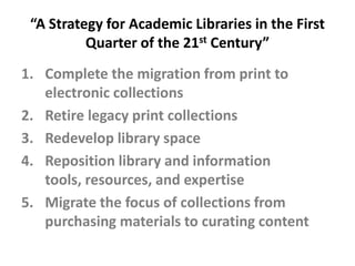 “A Strategy for Academic Libraries in the First Quarter of the 21st Century”Complete the migration from print to electronic collectionsRetire legacy print collectionsRedevelop library spaceReposition library and information tools, resources, and expertiseMigrate the focus of collections from purchasing materials to curating content