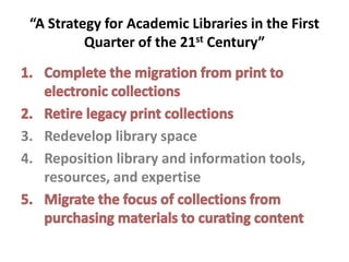 “A Strategy for Academic Libraries in the First Quarter of the 21st Century”Complete the migration from print to electronic collectionsRetire legacy print collectionsRedevelop library spaceReposition library and information tools, resources, and expertiseMigrate the focus of collections from purchasing materials to curating content