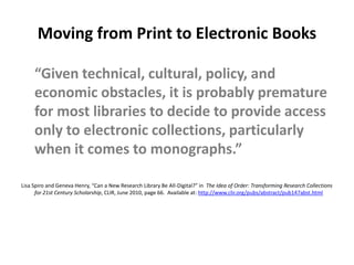 Moving from Print to Electronic Books Electronic collections — whether delivered electronically or as print-on-demand — eliminate this uncertainty of finding materialOnly buy the part of the long tail that our users actually need — we become much more efficientWill significantly disrupt university presses