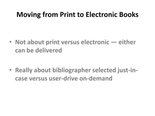 Moving from Print to Electronic Books	“Given technical, cultural, policy, and economic obstacles, it is probably premature for most libraries to decide to provide access only to electronic collections, particularly when it comes to monographs.”Lisa Spiro and Geneva Henry, “Can a New Research Library Be All-Digital?” in  The Idea of Order: Transforming Research Collections for 21st Century Scholarship, CLIR, June 2010, page 66.  Available at: http://www.clir.org/pubs/abstract/pub147abst.html
