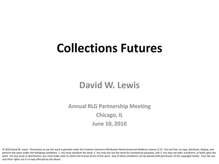 Collections Futures David W. Lewis Annual RLG Partnership Meeting Chicago, IL June 10, 2010 © 2010 David W. Lewis.  Permission to use this work is granted under the Creative Commons Attribution-NonCommercial-NoDerivs license (2.5).  You are free: to copy, distribute, display, and perform the work Under the following conditions: 1. You must attribute the work; 2. You may not use this work for commercial purposes, and 3. You may not alter, transform, or build upon this work.  For any reuse or distribution, you must make clear to others the license terms of this work.  Any of these conditions can be waived with permission of the copyright holder.  Your fair use and other rights are in no way affected by the above. 