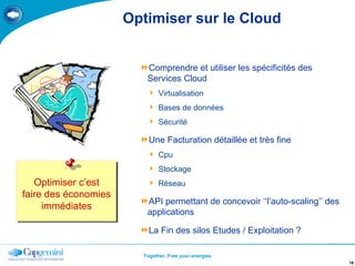 Optimiser sur le Cloud Comprendre et utiliser les spécificités des Services Cloud Virtualisation Bases de données Sécurité Une Facturation détaillée et très fine Cpu Stockage Réseau API permettant de concevoir ‘‘l’auto-scaling’’ des applications La Fin des silos Etudes / Exploitation ? Optimiser c’est faire des économies immédiates 