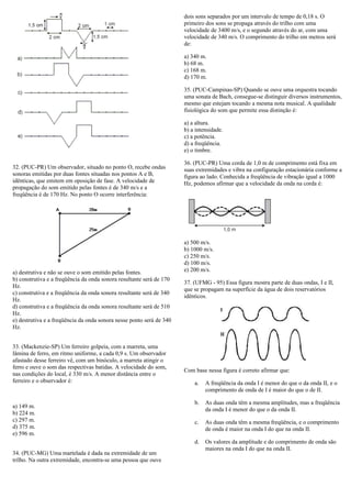 32. (PUC-PR) Um observador, situado no ponto O, recebe ondas
sonoras emitidas por duas fontes situadas nos pontos A e B,
idênticas, que emitem em oposição de fase. A velocidade de
propagação do som emitido pelas fontes é de 340 m/s e a
freqüência é de 170 Hz. No ponto O ocorre interferência:
a) destrutiva e não se ouve o som emitido pelas fontes.
b) construtiva e a freqüência da onda sonora resultante será de 170
Hz.
c) construtiva e a freqüência da onda sonora resultante será de 340
Hz.
d) construtiva e a freqüência da onda sonora resultante será de 510
Hz.
e) destrutiva e a freqüência da onda sonora nesse ponto será de 340
Hz.
33. (Mackenzie-SP) Um ferreiro golpeia, com a marreta, uma
lâmina de ferro, em ritmo uniforme, a cada 0,9 s. Um observador
afastado desse ferreiro vê, com um binóculo, a marreta atingir o
ferro e ouve o som das respectivas batidas. A velocidade do som,
nas condições do local, é 330 m/s. A menor distância entre o
ferreiro e o observador é:
a) 149 m.
b) 224 m.
c) 297 m.
d) 375 m.
e) 596 m.
34. (PUC-MG) Uma martelada é dada na extremidade de um
trilho. Na outra extremidade, encontra-se uma pessoa que ouve
dois sons separados por um intervalo de tempo de 0,18 s. O
primeiro dos sons se propaga através do trilho com uma
velocidade de 3400 m/s, e o segundo através do ar, com uma
velocidade de 340 m/s. O comprimento do trilho em metros será
de:
a) 340 m.
b) 68 m.
c) 168 m.
d) 170 m.
35. (PUC-Campinas-SP) Quando se ouve uma orquestra tocando
uma sonata de Bach, consegue-se distinguir diversos instrumentos,
mesmo que estejam tocando a mesma nota musical. A qualidade
fisiológica do som que permite essa distinção é:
a) a altura.
b) a intensidade.
c) a potência.
d) a freqüência.
e) o timbre.
36. (PUC-PR) Uma corda de 1,0 m de comprimento está fixa em
suas extremidades e vibra na configuração estacionária conforme a
figura ao lado. Conhecida a freqüência de vibração igual a 1000
Hz, podemos afirmar que a velocidade da onda na corda é:
a) 500 m/s.
b) 1000 m/s.
c) 250 m/s.
d) 100 m/s.
e) 200 m/s.
37. (UFMG - 95) Essa figura mostra parte de duas ondas, I e II,
que se propagam na superfície da água de dois reservatórios
idênticos.
Com base nessa figura é correto afirmar que:
a. A freqüência da onda I é menor do que o da onda II, e o
comprimento de onda de I é maior do que o de II.
b. As duas onda têm a mesma amplitudes, mas a freqüência
da onda I é menor do que o da onda II.
c. As duas onda têm a mesma freqüência, e o comprimento
de onda é maior na onda I do que na onda II.
d. Os valores da amplitude e do comprimento de onda são
maiores na onda I do que na onda II.
 