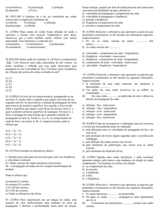 a) interferência. b) polarização. c) difração.
d) dispersão. e) N.d.a.
80. (PUC-SP) A hipótese de a luz ser constituída por ondas
transversais é exigida pelo fenômeno da:
a) reflexão. b) refração. c) difração.
d) polarização. e) difusão.
81. (UFRS) Duas cordas de violão foram afinadas de modo a
emitirem a mesma nota musical. Golpeando-se uma delas,
observa-se que a outra também oscila, embora com menor
intensidade. Esse fenômeno é conhecido por:
a) batimentos. b) interferência. c) polarização.
d) ressonância. e) amortecimento.
82 (FEI-SP) Numa corda de extremos A e B fixos e comprimento
AB =1,5m forma-se uma onda estacionária de três ventres. As
ondas incidente e refletida que essa onda estacionária gera
propagam-se com velocidade de 3m/s. Em hertz, qual a freqüência
de vibração dos pontos da corda, excluídos os nós?
a) 1,5
b) 2,0
c) 2,5
d) 3,0
e) 3,5
83. (UFRS) Um feixe de luz monocromática, propagando-se em
um meio A, incide sobre a superfície que separa este meio de um
segundo meio B. Ao atravessá-la, a direção de propagação do feixe
aproxima-se da normal à superfície. Em seguida, o feixe incide
sobre a superfície que separa o meio B de um terceiro meio C, a
qual é paralela à primeira superfície de separação. No meio C, o
feixe se propaga em uma direção que é paralela à direção de
propagação no meio A. Sendo λA, λB e λC os comprimentos de
onda do feixe, nos meios A, B e C, respectivamente, pode-se
afirmar que
a) λA > λB > λC
b) λA > λB < λC
c) λA < λB > λC
d) λA < λB < λC
e) λA = λB = λC
84. (UCPel) Considere as afirmativas abaixo:
I - Quando uma onda passa de um meio para outro sua freqüência
e velocidade se alteram.
II - Ondas sonoras são ondas mecânicas transversais.
III - A propagação de ondas envolve sempre transformação de
energia.
Pode-se afirmar que:
a) somente I é correta.
b) somente II é correta.
c) II e III são corretas.
d) I e III são corretas.
e) Todas as afirmativas são falsas.
85. (UFRS) Num experimento em um tanque de ondas, uma
maneira de criar artificialmente uma mudança no meio de
propagação é diminuir a profundidade numa parte do tanque.
Nessa situação, quando um trem de ondas passa de uma maior para
uma menor profundidade da água, alteram-se:
a) velocidade de propagação e comprimento de onda.
b) velocidade de propagação e freqüência.
c) período e freqüência.
d) freqüência e comprimento de onda.
e) período e comprimento de onda.
86. (UFRS) Selecione a alternativa que apresenta as palavras que
preenchem corretamente as três lacunas nas afirmações seguintes,
respectivamente.
I. No ar, as ondas sonoras de maior ................ têm
menor ................ .
II. As ondas sonoras são ............... .
a) velocidade - comprimento de onda - longitudinais
b) freqüência - velocidade - transversais
c) freqüência - comprimento de onda - longitudinais
d) comprimento de onda - velocidade - transversais
e) velocidade - freqüência - longitudinais
87. (UFRS) Selecione a alternativa que apresenta as palavras que
preenchem corretamente as três lacunas na seguintes afirmações,
respectivamente:
I. O fenômeno de uma onda contornar um obstáculo é
denominado ............... .
II. Um pulso em uma corda inverte-se ao se refletir na
extremidade ............... .
III. Em uma onda ............... as partículas do meio vibram na
direção de propagação da onda.
a) difração - fixa - transversal
b) difração - fixa - longitudinal
c) difração - livre - transversal
d) refração - livre - longitudinal
e) refração - fixa - transversal
88. (UFRS) O fato de enxergarmos o relâmpago antes de ouvirmos
o trovão por ele produzido pode ser explicado:
a) pela diferença entre as velocidades de propagação da luz e do
som no ar.
b) pela produção do trovão alguns segundos após a ocorrência do
relâmpago.
c) pela difração das ondas sonoras nas nuvens.
d) pelo fenômeno da polarização, que ocorre com as ondas
sonoras.
e) pelo fenômeno de dispersão da luz.
89. (UFRS) Quando duas ondas interferem, a onda resultante
apresenta sempre, pelo menos, uma mudança em relação às ondas
componentes. Tal mudança se verifica em relação:
a) ao comprimento de onda.
b) ao período.
c) à amplitude.
d) à fase.
e) à freqüência.
90. (UFRS) Selecione a alternativa que apresenta as palavras que
preenchem corretamente as três lacunas nas seguintes afirmações,
respectivamente:
I. As ondas luminosas ............... ser polarizadas.
II. Na água, as ondas ............... propagam-se mais rapidamente
que no ar.
III. O fenômeno de interferência ............... ocorrer com ondas
sonoras.
 