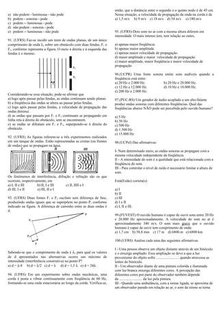 a) não podem - luminosas - não pode
b) podem - sonoras - pode
c) podem -- luminosas - pode
d) não podem - sonoras - pode
e) podem -- luminosas - não pode
91. (UFRS) Faz-se incidir um trem de ondas planas, de um único
comprimento de onda λ, sobre um obstáculo com duas fendas, F1 e
F2, conforme representa a figura. O meio à direita e à esquerda das
fendas é o mesmo.
Considerando-se essa situação, pode-se afirmar que
a) logo após passar pelas fendas, as ondas continuam sendo planas.
b) a freqüência das ondas se altera ao passar pelas fendas.
c) logo após passar pelas fendas, a velocidade de propagação das
ondas diminui.
d) as ondas que passam por F1 e F2 continuam se propagando em
linha reta à direita do obstáculo, sem se encontrarem.
e) as ondas se difratam em F1 e F2, superpondo-se à direita do
obstáculo.
92. (UFRS) As figuras referem-se a três experimentos realizados
em um tanque de ondas. Estão representadas as cristas (ou frentes
de ondas) que se propagam na água.
Os fenômenos de interferência, difração e refração são os que
ocorrem, respectivamente, em
a) I, II e III b) II, I e III c) II, IIII e I
d) III, I e II e) III, II e I
93. (UFRS) Duas fontes F1 e F2 oscilam sem diferença de fase,
produzindo ondas iguais que se superpõem no ponto P, conforme
indicado na figura. A diferença de caminho entre as duas ondas é
d.
Sabendo-se que o comprimento de onda é λ, para qual os valores
de d apresentados nas alternativas ocorre um máximo de
intensidade (interferência construtiva) no ponto P?
a) d = λ/4 b) d = λ/2 c) d = λ d) d = 1,5 λ e) d = 2πλ
94. (UFRS) Em um experimento sobre ondas mecânicas, uma
corda é posta a vibrar continuamente com freqüência de 60 Hz,
formando-se uma onda estacionária ao longo da corda. Verifica-se,
então, que a distância entre o segundo e o quinto nodo é de 45 cm.
Nessa situação, a velocidade de propagação da onda na corda é de
a) 1,5 m/s b) 9 m/s c) 18 m/s d) 54 m/s e) 180 m/s
95. (UFRS) Dois sons no ar com a mesma altura diferem em
intensidade. O mais intenso tem, tem relação ao outro,
a) apenas maior freqüência.
b) apenas maior amplitude.
c) apenas maior velocidade de propagação.
d) maior amplitude e maior velocidade de propagação
e) maior amplitude, maior freqüência e maior velocidade de
propagação
96.(UCPR) Uma fonte sonora emite sons audíveis quando a
freqüência está entre:
a) 20 Hz e 2.000 Hz. b) 20 Hz e 20.000 Hz.
c) 12 Hz e 12.000 Hz. d) 10 Hz e 10.000 Hz.
e) 200 Hz e 2.000 Hz.
97.(PUC-RS) Um gerador de áudio acoplado a um alto-falante
produz ondas sonoras com diferentes freqüências. Qual das
freqüências abaixo NÃO pode ser percebida pelo ouvido humano?
a) 5 Hz
b) 50 Hz
c) 500 Hz
d) 1.500 Hz
e) 15.000 Hz
98.(UCPel) Das afirmativas:
I- Num determinado meio, as ondas sonoras se propagam com a
mesma velocidade independente da freqüência.
II - A intensidade do som é a qualidade que está relacionada com a
freqüência do som.
III - Para controlar o nível de ruído é necessário limitar a altura do
som.
Está(Estão) correta(s):
a) I
b) II
c) III
d) I e II
e) I, II e III.
99.(FUVEST) O ouvido humano é capaz de ouvir sons entre 20 Hz
e 20.000 Hz aproximadamente. A velocidade do som no ar é
aproximadamente 340 m/s. O som mais grave que o ouvido
humano é capaz de ouvir tem comprimento de onda:
a) 1,7 cm b) 58,8 mm c) 17 m d) 6800 m e) 6800 km
100.(UFRS) Analise cada uma das seguintes afirmativas.
I - Uma pessoa observa um objeto distante através de um binóculo
e o enxerga ampliado. Essa ampliação se deve a que a luz
proveniente do objeto sofre ......................... quando atravessa as
lentes do binóculo.
II - Um observador diante de uma pintura colorida e iluminada
com luz branca enxerga diferentes cores. A percepção das
diferentes cores por parte do observador também depende
da ......................... da luz pela pintura.
III - Quando uma ambulância, com a sirene ligada, se aproxima de
um observador parado em relação ao ar, o som da sirene se torna
 