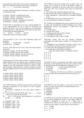 mais agudo para o observador do que quando a ambulância se
afasta. Essa mudança na altura do som se deve à variação do
(a) ......................... do som para o observador.
Assinale a opção que preenche corretamente, na ordem, as lacunas
nas afirmativas acima.
a) refração - absorção - comprimento de onda
b) refração - reflexão - velocidade de propagação
c) difração - refração - interferência
d) interferência - reflexão - velocidade de propagação
e) interferência - absorção - freqüência
101.(ITA-SP) As velocidades do som no ar e na água destilada a 0o
C são respectivamente 332 m/s e 1.404 m/s. Fazendo-se um
diapasão de 440 Hz vibrar nas proximidades de um reservatório
àquela temperatura, o quociente dos comprimentos de onda dentro
e fora da água será aproximadamente:
a) 1 b) 4,23 c) 0,314 d) 0,236
e) Depende do índice de refração da água.
102.(Unicap-PE) O som é uma onda longitudinal porque não
apresenta:
a) reflexão b) polarização c) refração
d) interferência e) difração
103.(F.E. Edson Queiroz-CE) O som, sendo uma onda mecânica,
pode sofrer:
a) reflexão e refração, mas não sofre difração.
b) reflexão e difração, mas não sofre refração.
c) reflexão, refração e difração, mas não interferência.
d) reflexão, refração, difração e interferência.
104.(Cesgranrio-RJ) Uma corda de violão é mantida tensionada,
quando está presa entre dois suportes fixos no laboratório. Posta a
vibrar, verifica-se que a mais baixa freqüência em que se consegue
estabelecer uma onda estacionária na corda é f0=100 Hz. Assim,
qual das opções a seguir apresenta a sucessão completa das quatro
próximas freqüências possíveis para ondas estacionárias na mesma
corda?
a) 150 Hz, 200 Hz, 250 Hz, 300 Hz
b) 150 Hz, 250 Hz, 350 Hz, 450 Hz
c) 200 Hz, 300 Hz, 400 Hz, 500 Hz
d) 200 Hz, 400 Hz, 600 Hz, 800 Hz
e) 300 Hz, 500 Hz, 700 Hz, 900 Hz
105. (UFRS) Selecione a alternativa que apresenta as palavras que
preenchem corretamente as três lacunas nas frases seguintes,
respectivamente.
I. Aumentando a amplitude de uma onda sonora, aumenta a
sua ............... .
II. O som da nota musical de 264 Hz (dó) é mais .............. do que
o som da nota musical de 396 Hz (sol).
III. No ar, o som percorre aproximadamente um quilômetro
em cada ............... segundos.
a) intensidade - grave - três
b) freqüência - grave - cinco
c) intensidade - grave - cinco
d) freqüência - agudo - cinco
e) freqüência - agudo - três
106. (UFRS) Um ferroviário martela sobre um trilho de aço. Um
menino, que se encontra a uns 200 m de distância, observa as
marteladas e, encostando seu ouvido ao trilho, ouve o som de cada
batida duas vezes. Uma conclusão correta sobre essa observação
seria que:
a) seus ouvidos estão a distâncias diferentes da fonte.
b) parte da onda sofre reflexões múltiplas entre os trilhos de aço.
c) ondas longitudinais e transversais têm velocidades diferentes
no aço.
d) a velocidade do som no aço é maior do que no ar.
e) ocorre interferência construtiva e destrutiva.
107. (UFRS)O som fundamental da nota lá, produzida em um tubo
de órgão, tem uma freqüência de 440 Hz. Quando se toca a oitava
imediatamente superior, cuja freqüência é o dobro da do som
fundamental,
a) o período duplica.
b) o período não se altera.
c) o comprimento de onda se reduz à metade.
d) a velocidade da onda duplica.
e) a velocidade da onda se reduz à metade.
108.(UFRS) Analise cada uma das seguintes afirmações
relacionadas com ondas sonoras e indique se é verdadeira (V) ou
falsa (F).
( ) Analisando os sons produzidos num piano, verifica-se que a
nota lá (440 Hz) é mais grave do que a nota dó (256 Hz).
( ) A onda sonora não se propaga da Terra para a Lua.
( ) Uma onda sonora audível pode ser difratada.
Quais são, respectivamente, as indicações corretas?
a) F - V - V
b) F - F - V
c) F - V - F
d) V - F - F
e) V - V - F
109.(UFRS) Associe as características das ondas sonoras (coluna
da direita) aos sons fundamentais das três notas musicais (coluna
da esquerda) produzidos por diapasões e propagando-se no ar.
1. dó (264 Hz) ( ) maior comprimento de onda
2. mi (330 Hz) ( ) mais agudo
3. lá (440 Hz)
A seqüência de números que estabelece as associações
corretas na coluna da direita, quando lida de cima para baixo, é:
a) 1 - 2
b) 1 - 3
c) 2 - 1
d) 3 - 1
e) 3 - 2
110.(UFRS) Do som mais agudo ao mais grave de uma escala
musical, as ondas sonoras sofrem um aumento progressivo de:
a) comprimento de onda.
b) elongação.
c) velocidade.
d) freqüência.
e) amplitude.
111.(UFRS) O som mais grave detectável pelo ouvido humano
tem, em média, freqüência de 20 Hz e o mais agudo, 20000 Hz.
Supondo a propagação de ambos no ar, a relação entre o
comprimento de onda do som mais grave λ1 e o comprimento de
onda do som mais agudo λ2, detectável pelo ouvido humano, é:
a) λ1 = λ2/2000
b) λ1 = λ2/1000
c) λ1 = λ2
 