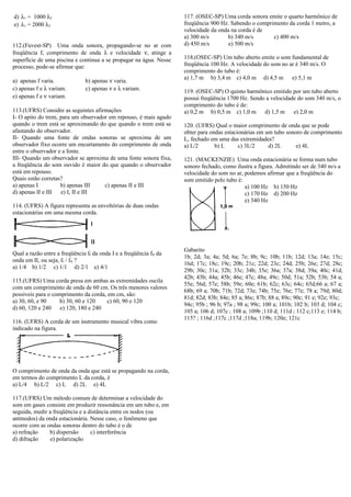 d) λ1 = 1000 λ2
e) λ1 = 2000 λ2
112.(Fuvest-SP) Uma onda sonora, propagando-se no ar com
freqüência f, comprimento de onda λ e velocidade ν, atinge a
superfície de uma piscina e continua a se propagar na água. Nesse
processo, pode-se afirmar que:
a) apenas f varia. b) apenas ν varia.
c) apenas f e λ variam. c) apenas ν e λ variam.
e) apenas f e ν variam.
113.(UFRS) Considre as seguintes afirmações
I- O apito do trem, para um observador em repouso, é mais agudo
quando o trem está se aproximando do que quando o trem está se
afastando do observador.
II- Quando uma fonte de ondas sonoras se aproxima de um
observador fixo ocorre um encurtamento do comprimento de onda
entre o observador e a fonte.
III- Quando um observador se aproxima de uma fonte sonora fixa,
a freqüência do som ouvido é maior do que quando o observador
está em repouso.
Quais estão corretas?
a) apenas I b) apenas III c) apenas II e III
d) apenas II e III e) I, II e III
114. (UFRS) A figura representa as envoltórias de duas ondas
estacionárias em uma mesma corda.
Qual a razão entre a freqüência fI da onda I e a freqüência fII da
onda em II, ou seja, fI / fII ?
a) 1/4 b) 1/2 c) 1/1 d) 2/1 e) 4/1
115.(UFRS) Uma corda presa em ambas as extremidades oscila
com um comprimento de onda de 60 cm. Os três menores valores
possíveis para o comprimento da corda, em cm, são:
a) 30, 60, e 90 b) 30, 60 e 120 c) 60, 90 e 120
d) 60, 120 e 240 e) 120, 180 e 240
116. (UFRS) A corda de um instrumento musical vibra como
indicado na figura.
O comprimento de onda da onda que está se propagando na corda,
em termos do comprimento L da corda, é
a) L/4 b) L/2 c) L d) 2L e) 4L
117.(UFRS) Um método comum de determinar a velocidade do
som em gases consiste em produzir ressonância em um tubo e, em
seguida, medir a freqüência e a distância entre os nodos (ou
antinodos) da onda estacionária. Nesse caso, o fenômeno que
ocorre com as ondas sonoras dentro do tubo é o de
a) refração b) dispersão c) interferência
d) difração e) polarização
117. (OSEC-SP) Uma corda sonora emite o quarto harmônico de
freqüência 900 Hz. Sabendo o comprimento da corda 1 metro, a
velocidade da onda na corda é de
a) 300 m/s b) 340 m/s c) 400 m/s
d) 450 m/s e) 500 m/s
118.(OSEC-SP) Um tubo aberto emite o som fundamental de
freqüência 100 Hz. A velocidade do som no ar é 340 m/s. O
comprimento do tubo é:
a) 1,7 m b) 3,4 m c) 4,0 m d) 4,5 m e) 5,1 m
119. (OSEC-SP) O quinto harmônico emitido por um tubo aberto
possui freqüência 1700 Hz. Sendo a velocidade do som 340 m/s, o
comprimento do tubo é de:
a) 0,2 m b) 0,5 m c) 1,0 m d) 1,5 m e) 2,0 m
120. (UFRS) Qual o maior comprimento de onda que se pode
obter para ondas estacionárias em um tubo sonoro de comprimento
L, fechado em uma das extremidades?
a) L/2 b) L c) 3L/2 d) 2L e) 4L
121. (MACKENZIE) Uma onda estacionária se forma num tubo
sonoro fechado, como ilustra a figura. Admitindo ser de 340 m/s a
velocidade do som no ar, podemos afirmar que a freqüência do
som emitido pelo tubo é:
a) 100 Hz b) 150 Hz
c) 170 Hz d) 200 Hz
e) 340 Hz
Gabarito
1b; 2d; 3a; 4a; 5d; 6a; 7e; 8b; 9c; 10b; 11b; 12d; 13a; 14e; 15c;
16d; 17c; 18c; 19c; 20b; 21c; 22d; 23c; 24d; 25b; 26e; 27d; 28c;
29b; 30c; 31a; 32b; 33c; 34b; 35e; 36a; 37a; 38d; 39a; 40c; 41d;
42b; 43b; 44a; 45b; 46e; 47c; 48a; 49c; 50d; 51a; 52b; 53b; 54 a;
55e; 56d; 57e; 58b; 59e; 60e; 61b; 62c; 63c; 64c; 65d;66 a; 67 a;
68b; 69 a; 70b; 71b; 72d; 73e; 74b; 75e; 76e; 77e; 78 a; 79d; 80d;
81d; 82d; 83b; 84e; 85 a; 86c; 87b; 88 a; 89c; 90c; 91 e; 92e; 93c;
94c; 95b ; 96 b; 97a ; 98 a; 99c; 100 a; 101b; 102 b; 103 d; 104 c;
105 a; 106 d; 107c ; 108 a; 109b ;110 d; 111d ; 112 c;113 e; 114 b;
115? ; 116d ;117c ;117d ;118a; 119b; 120e; 121c
 