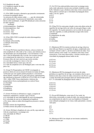 b) A freqüência da onda.
c) A freqüência angular da onda.
d) O período da onda.
e) A intensidade da onda.
13. (Ufrs 2000) Assinale a alternativa que preenche corretamente
as lacunas do parágrafo abaixo.
As emissoras de rádio emitem ondas ........, que são sintonizadas
pelo radiorreceptor. No processo de transmissão, essas ondas
devem sofrer modulação. A sigla FM adotada por certas emissoras
de rádio significa
.......... modulada.
a) eletromagnéticas - freqüência
b) eletromagnéticas - fase
c) sonoras - faixa
d) sonoras - fase
e) sonoras - freqüência
14. (Ufsm 2001) NÃO é exemplo de onda eletromagnética:
a) microondas.
b) radiação infravermelha.
c) radiação ultravioleta.
d) raios x.
e) ultra-som.
15. (Unesp 89) Numa experiência clássica, coloca-se dentro de
uma campânula de vidro onde se faz o vácuo, uma lanterna acesa e
um despertador que está despertando. A luz da lanterna é vista,
mas o som do despertador não é ouvido. Isso acontece porque
a) o comprimento de onda da luz é menor que o do som.
b) nossos olhos são mais sensíveis que nossos ouvidos.
c) o som não se propaga no vácuo e a luz sim.
d) a velocidade da luz é maior que a do som.
e) o vidro da campânula serve de blindagem para o som mas não
para a luz.
16. (Unesp 91) Pesquisadores da UNESP, investigando os
possíveis efeitos do som no desenvolvimento de mudas de feijão,
verificaram que sons agudos podem prejudicar o crescimento
dessas plantas, enquanto que os sons mais graves, aparentemente,
não interferem no processo. [CIÊNCIA E CULTURA 42 (7) supl:
180-1, Julho 1990]. Nesse experimento o interesse dos
pesquisadores fixou-se principalmente na variável física:
a) velocidade
b) umidade
c) temperatura
d) freqüência
e) intensidade
17. (Unirio 95) Entre as afirmativas a seguir, a respeito de
fenômenos ondulatórios, assinale a que é FALSA.
a) A velocidade de uma onda depende do meio de propagação.
b) A velocidade do som no ar independe da freqüência.
c) No vácuo, todas as ondas eletromagnéticas possuem o mesmo
período.
d) Ondas sonoras são longitudinais.
e) Ondas sonoras não podem ser polarizadas.
18. (Unirio 98) Qual a freqüência do som, em Hz, cuja onda tem
2,0m de comprimento e se propaga com
uma velocidade de 340m/s?
a) 340 Hz
b) 680 Hz
c) 170Hz
d) 510 Hz
e) 100Hz
19. (Uel 95) Uma onda periódica transversal se propaga numa
mola, onde cada ponto executa uma oscilação completa a cada
0,20s. Sabendo-se que a distância entre duas cristas consecutivas é
30cm, pode-se concluir que a velocidade de propagação dessa
onda é, em m/s, igual a
a) 0,15
b) 0,60
c) 1,5
d) 3,0
e) 6,0
20. (Ufmg 95) Um conta gotas situado a uma certa altura acima da
superfície de um lago deixa cair sobre ele uma gota d'água a cada
três segundos. Se as gotas passarem a cair na razão de uma gota a
cada dois segundos, as ondas produzidas na água terão menor
a) amplitude.
b) comprimento de onda.
c) freqüência.
d) timbre.
e) velocidade.
21. (Mackenzie-SP) Um menino na beira de um lago observou
uma rolha que flutuava na superfície da água, completando uma
oscilação vertical a cada 2 s, devido à ocorrência de ondas. Esse
menino estimou como sendo 3 m a distância entre duas cristas
consecutivas. Com essas observações, o menino concluiu que a
velocidade de propagação dessas ondas era de:
a) 0,5 m/s.
b) 1,0 m/s.
c) 1,5 m/s.
d) 3,0 m/s.
e) 6,0 m/s.
22. (Mackenzie-SP) Na propagação de um trem de ondas
periódicas na superfície de um lago, um estudante observa que a
distância entre duas cristas de ondas consecutivas é de 40 cm e que
o tempo decorrido pela passagem delas por determinado ponto é
0,5 s. A velocidade de propagação dessas ondas é:
a) 0,2 m/s.
b) 0,4 m/s.
c) 0,6 m/s.
d) 0,8 m/s.
e) 1,0 m/s.
23. (Fuvest-SP) Radiações, como raios X, luz verde, luz
ultravioleta, microondas ou ondas de rádio, são caracterizadas por
seu comprimento de onda (λ) e por sua freqüência (f).Quando
essas radiações propagam-se no vácuo, todas apresentam o mesmo
valor para:
a) λ
b) f
c) λ.f
d) λ /f.
e) f/ λ
24. (Mackenzie-SP) Com relação ao movimento ondulatório,
podemos afirmar que:
 
