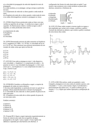a) a velocidade de propagação da onda não depende do meio de
propagação.
b) a onda mecânica, ao se propagar, carrega consigo as partículas
do meio.
c) o comprimento de onda não se altera quando a onda muda de
meio.
d) a freqüência da onda não se altera quando a onda muda de meio.
e) as ondas eletromagnéticas somente se propagam no vácuo.
25. (UFMG) Daniel brinca produzindo ondas ao bater com uma
varinha na superfície de um lago. A varinha toca a água a cada 5
segundos. Se Daniel passar a bater a varinha na água a cada 3
segundos, as ondas produzidas terão maior:
a) comprimento de onda.
b) freqüência.
c) período.
d) velocidade.
26. (UFPI) Determinada emissora de rádio transmite na freqüência
de 6,1 megahertz (6,1 MHz = 6,1·106
Hz). A velocidade da luz no
ar é 3,0·108
m/s. Para sintonizar essa emissora necessitamos de um
receptor de ondas curtas que opere na faixa de:
a) 13 m.
b) 19 m.
c) 25 m.
d) 31 m.
e) 49 m.
27. (UFF-RJ) Uma onda se propaga no meio 1, não dispersivo,
com velocidade v1, freqüência f1, e comprimento de onda λ1. Ao
penetrar no meio 2, sua velocidade de propagação v2 é três vezes
maior que v1, sua freqüência é f2 e seu comprimento de onda é λ2.
Logo, conclui-se que:
a) λ2 = λ1/3 e f2 = f1.
b) λ2 = λ1 e f2 = 3f1.
c) λ2 = λ1 e f2 = f1.
d) λ2 = 3 λ1 e f2 = f1.
e) λ2 = λ1 e f2 = f1/3
28. (UFSM-RS) Considere as afirmações a seguir, a respeito da
propagação de ondas em meios elásticos.
I. Em uma onda longitudinal, as partículas do meio no qual ela se
propaga vibram perpendicularmente à direção de propagação.
II. A velocidade de uma onda não se altera quando ela passa de um
meio para outro.
III. A freqüência de uma onda não se altera quando ela passa de
um meio para outro.
Está(ão) correta(s):
a) apenas I.
b) apenas II.
c) apenas III.
d) apenas I e II.
e) apenas I e III.
29. (Vunesp-SP) A figura a seguir representa esquematicamente as
frentes de onda de uma onda reta na superfície da água,
propagando-se da região 1 para a região 2. Essas regiões são
idênticas e separadas por uma barreira com abertura. A
configuração das frentes de onda observada na região 2, que
mostra o que aconteceu com a onda incidente ao passar pela
abertura, caracteriza o fenômeno da:
a) absorção.
b) difração.
c) dispersão.
d) polarização.
e) refração.
30. (UFC-CE) Duas ondas ocupam a mesma região no espaço e
têm amplitudes que variam com o tempo, conforme o gráfico.
Assinale das alternativas adiante a que contém o gráfico resultante
da soma dessas duas ondas.
31. (UFLA-MG) Dois pulsos, sendo um quadrado e outro
triangular, propagam-se em uma corda em sentidos opostos, com
velocidade v = 1 cm/s, como mostra a figura. Considerando o
posicionamento dos pulsos em t = 0, pode-se afirmar que no
instante t = 2 s, a figura que melhor representa a configuração da
corda é:
 