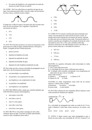 e. Os valores da freqüência e do comprimento de onda são
maiores na onda I do que na onda II.
38. (UFMG - 96) Uma rolha flutua na superfície da água de um
lago. Uma onda passa pela rolha e executa, então, um movimento
de sobe e desce, conforme mostra a figura.
O tempo que a rolha leva para ir do ponto mais alto ao ponto mais
baixo do seu movimento é de 2 segundos. O período do
movimento da rolha é:
a. 0,5 s
b. 1,0 s
c. 2,0 s
d. 4,0 s
39. (UFV 95) Uma bóia encontra-se no meio de uma piscina. Uma
pessoa provoca ondas na água, tentando deslocar a bóia para a
borda. A chegada da bóia à borda da piscina:
a. jamais ocorrerá.
b. depende da freqüência da onda
c. depende da amplitude da onda
d. depende da densidade da água
e. depende da razão freqüência/amplitude da onda
40. Para ondas que têm a mesma velocidade de propagação em um
dado meio, são inversamente proporcionais :
a. sua intensidade e sua amplitude.
b. seu período e seu comprimento de onda.
c. sua freqüência e seu comprimento de onda.
d. seu período e sua amplitude.
e. sua freqüência e sua amplitude.
41. (PUC MG 2000) Escolha a opção que contenha radiações que
NÃO SEJAM de natureza eletromagnética.
a. raios gama e raios alfa.
b. raios beta e raios X.
c. raios X e raios gama.
d. raios alfa e raios beta.
e. raios beta e raios gama.
42. (PUC MG 98-2). Uma onda se propaga em uma corda,
conforme figura ao lado. Com base nos dados apresentados,
conclui-se que a freqüência dessa onda é:
a. 2 Hz
b. 3 Hz
c. 6 Hz
d. 9 Hz
e. 12 Hz
43. (UFMG 97) Um menino caminha pela praia arrastando uma
vareta. Uma das pontas da vareta encosta na areia e oscila, no
sentido transversal à direção do movimento do menino, traçando
no chão uma curva na forma de uma onda. Uma pessoa observa o
menino e percebe que a freqüência de oscilação da ponta da vareta
encostada na areia é de 1,2 Hz e que a distância entre dois
máximos consecutivos da onda formada na areia é de 0,80 m. A
pessoa conclui então que a velocidade do menino é:
a. 0,67 m/s.
b. 0,96 m/s.
c. 1,5 m/s.
d. 0,80 m/s.
44.(FURG) As seguintes afirmações estão relacionadas às ondas
eletromagnéticas.
I. A luz é uma onda transversal.
II. A velocidade da luz no vácuo é diferente para cada cor.
III. A radiação infra-vermelha corresponde a um comprimento de
onda menor do que o da cor vermelha.
Quais estão corretas ?
a) Apenas I b) Apenas II c) Apenas I e II
d) Apenas II e III e) Todas
45.(FURG) As ondas longitudinais numa mola são da mesma
natureza e vibram como as ondas
a) luminosas b) sonoras c) de rádio
d) numa corda e) num tambor
46. (PUC-RS) A lâmina de uma campainha elétrica imprime a uma
corda esticada 60 vibrações por segundo.
Se a velocidade de propagação das ondas na corda for de 12 m/s,
então a distância λ entre duas cristas sucessivas, em metros, será
de:
a) 0,6 b) 0,5 c) 0,4 d) 0,3 e) 0,2
47. (UFES) A figura mostra uma onda propagando-se para a
direita em uma corda, com velocidade de 12,0 m/s. O ponto P, ao
 