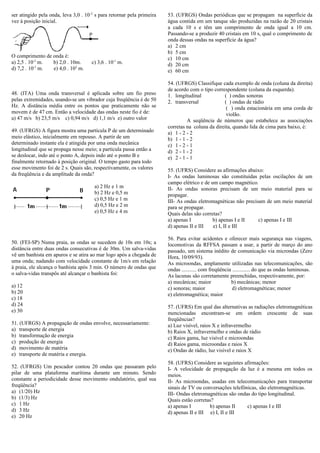 ser atingido pela onda, leva 3,0 . 10-2
s para retornar pela primeira
vez à posição inicial.
O comprimento de onda é:
a) 2,5 . 10-3
m. b) 2,0 . 10m. c) 3,6 . 10-1
m.
d) 7,2 . 10-1
m. e) 4,0 . 102
m.
48. (ITA) Uma onda transversal é aplicada sobre um fio preso
pelas extremidades, usando-se um vibrador cuja freqüência é de 50
Hz. A distância média entre os pontos que praticamente não se
movem é de 47 cm. Então a velocidade das ondas neste fio é de:
a) 47 m/s b) 23,5 m/s c) 0,94 m/s d) 1,1 m/s e) outro valor
49. (UFRGS) A figura mostra uma partícula P de um determinado
meio elástico, inicialmente em repouso. A partir de um
determinado instante ela é atingida por uma onda mecânica
longitudinal que se propaga nesse meio; a partícula passa então a
se deslocar, indo até o ponto A, depois indo até o ponto B e
finalmente retornado à posição original. O tempo gasto para todo
esse movimento foi de 2 s. Quais são, respectivamente, os valores
da freqüência e da amplitude da onda?
a) 2 Hz e 1 m
b) 2 Hz e 0,5 m
c) 0,5 Hz e 1 m
d) 0,5 Hz e 2 m
e) 0,5 Hz e 4 m
50. (FEI-SP) Numa praia, as ondas se sucedem de 10s em 10s; a
distância entre duas ondas consecutivas é de 30m. Um salva-vidas
vê um banhista em apuros e se atira ao mar logo após a chegada de
uma onda; nadando com velocidade constante de 1m/s em relação
à praia, ele alcança o banhista após 3 min. O número de ondas que
o salva-vidas transpôs até alcançar o banhista foi:
a) 12
b) 20
c) 18
d) 24
e) 30
51. (UFRGS) A propagação de ondas envolve, necessariamente:
a) transporte de energia
b) transformação de energia
c) produção de energia
d) movimento de matéria
e) transporte de matéria e energia.
52. (UFRGS) Um pescador contou 20 ondas que passaram pelo
pilar de uma plataforma marítima durante um minuto. Sendo
constante a periodicidade desse movimento ondulatório, qual sua
freqüência?
a) (1/20) Hz
b) (1/3) Hz
c) 1 Hz
d) 3 Hz
e) 20 Hz
53. (UFRGS) Ondas periódicas que se propagam na superfície da
água contida em um tanque são produzidas na razão de 20 cristais
a cada 10 s e têm um comprimento de onda igual a 10 cm.
Passando-se a produzir 40 cristais em 10 s, qual o comprimento de
onda dessas ondas na superfície da água?
a) 2 cm
b) 5 cm
c) 10 cm
d) 20 cm
e) 60 cm
54. (UFRGS) Classifique cada exemplo de onda (coluna da direita)
de acordo com o tipo correspondente (coluna da esquerda).
1. longitudinal ( ) ondas sonoras
2. transversal ( ) ondas de rádio
( ) onda estacionária em uma corda de
violão.
A seqüência de números que estabelece as associações
corretas na coluna da direita, quando lida de cima para baixo, é:
a) 1 - 2 - 2
b) 1 - 1 - 2
c) 1 - 2 - 1
d) 2 - 1 - 2
e) 2 - 1 - 1
55. (UFRS) Considere as afirmações abaixo:
I- As ondas luminosas são constituídas pelas oscilações de um
campo elétrico e de um campo magnético.
II- As ondas sonoras precisam de um meio material para se
propagar.
III- As ondas eletromagnéticas não precisam de um meio material
para se propagar.
Quais delas são corretas?
a) apenas I b) apenas I e II c) apenas I e III
d) apenas II e III e) I, II e III
56. Para evitar acidentes e oferecer mais segurança nas viagens,
locomotivas da RFFSA passam a usar, a partir de março do ano
passado, um sistema inédito de comunicação via microndas (Zero
Hora, 10/09/93).
As microondas, amplamente utilizadas nas telecomunicações, são
ondas ........... com freqüência ............. do que as ondas luminosas.
As lacunas são corretamente preenchidas, respectivamente, por:
a) mecânicas; maior b) mecânicas; menor
c) sonoras; maior d) eletromagnéticas; menor
e) eletromagnética; maior
57. (UFRS) Em qual das alternativas as radiações eletromagnéticas
mencionadas encontram-se em ordem crescente de suas
freqüências?
a) Luz visível, raios X e infravermelho
b) Raios X, infravermelho e ondas de rádio
c) Raios gama, luz visível e microondas
d) Raios gama, microondas e raios X
e) Ondas de rádio, luz visível e raios X
58. (UFRS) Considere as seguintes afirmações:
I- A velocidade de propagação da luz é a mesma em todos os
meios.
II- As microondas, usadas em telecomunicações para transportar
sinais de TV ou conversações telefônicas, são eletromagnéticas.
III- Ondas eletromagnéticas são ondas do tipo longitudinal.
Quais estão corretas?
a) apenas I b) apenas II c) apenas I e III
d) apenas II e III e) I, II e III
 