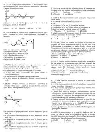 59. (UFRS) Na figura estão representados os deslocamentos y das
partículas de uma onda transversal como função de sua coordenada
x em um determinado instante.
A freqüência da onda é 2 Hz. Qual o módulo da velocidade de
propagação da onda na direção x?
a) 2 m/s b) 3 m/s c) 4 m/s d) 6 m/s e) 8 m/s
60. (FURG) A onda da figura se move para a direita. Sabe-se que o
ponto P efetua um movimento completo de subida e descida em 20
segundos.
Sobre essa onda é correto afirmar que
a) a amplitude da onda vale 10 cm.
b) o comprimento de onda vale 30 cm.
c) ela é uma onda longitudinal.
d) a freqüência da onda vale 20 Hz.
e) a velocidade da onda é 3 cm/s.
61.(FURG) Quando um feixe luminoso passa de um meio para
outro de maior índice de refração, ocorre o seguinte:
a) o feixe aumenta de velocidade e afasta-se da normal.
b) o feixe diminui de velocidade e aproxima-se da normal.
c) o feixe não altera a velocidade mas apenas diminui o
comprimento da onda.
d) o feixe diminui de velocidade e afasta-se da normal.
e) o feixe aumenta a velocidade e diminui o comprimento de
onda.
62.(FURG) Um raio luminoso, ao atravessar a superfície de
separação entre os meios (1) e (2), se afasta da normal, conforme
figura abaixo. Então podemos dizer que
a) a velocidade de propagação da luz no meio (1) é maior que no
meio (2).
b) a freqüência da radiação luminosa no meio (1) é maior que no
meio (2).
c) a velocidade de propagação da luz no meio (1) é menor que no
meio (2).
d) a freqüência da radiação luminosa no meio (1) é menor que no
meio (2).
e) a velocidade e a freqüência da luz não se alteram ao passar do
meio (1) para o meio (2).
63.(FURG) A propriedade que uma onda possui de contornar um
obstáculo ao ser parcialmente interrompida por ele é conhecida por
a) reflexão b) refração c) difração
d) polarização e) interferência
64.(UFRGS) Associe os fenômenos com as situações em que eles
podem ocorrer.
1- Reflexão da luz numa superfície de vidro lisa.
2- Eco.
3- Passagem da luz do Sol por um orifício pequeno.
4- Passagem da luz do Sol de uma prisma de vidro para o ar.
5- Onda estacionária produzida em um tubo de órgão.
( ) Polarização ( ) Interferência ( ) Refração
A relação numérica de cima para baixo, da coluna acima, que
estabelece a seqüência de associações corretas é
a) 2 - 5 - 3 b) 3 - 4 - 1 c) 1 - 5 - 4
d) 1 - 2 - 4 e) 3 - 2 - 5
65.(UFRGS) Quando um feixe de luz coerente incide sobre um
obstáculo que possui uma pequena fenda, a luz que passa pela
fenda continua se propagando em muitas direções e forma uma
figura de intensidade variável. Em geral, essa figura se caracteriza
por apresentar máximos e mínimos de intensidade bem definidos
em diversas posições da região adiante do obstáculo ou fenda.
O fenômeno abordado no texto é conhecido como
a) reflexão b) refração c) dispersão
d) difração e) polarização
66.(UFRS) Quando um feixe luminoso incide sobre a superfície
lisa que separa dois meios transparentes diferentes, uma parte da
luz incide volta ao meio de origem da luz e outra parte penetra no
segundo meio. Os fenômenos básicos envolvidos nesse
comportamento da luz são conhecidos como
a) reflexão e refração b) reflexão e difração
c) refração e difração d) dispersão e interferência
e) interferência e polarização
67. (UFMG) Todas as afirmativas a respeito de ondas estão
corretas, exceto
a) as ondas eletromagnéticas são ondas longitudinais, enquanto as
ondas sonoras são transversais.
b) as ondas sonoras se propagam em qualquer meio material, mas
não se propagam no vácuo.
c) Quando duas ondas se propagam, simultaneamente, em um
meio elástico, o deslocamento de cada partícula do meio, em um
dado instante, é a resultante dos deslocamentos que cada onda
comunicaria à partícula, se atuasse isoladamente.
d) Quando uma onda incide perpendicularmente na superfície de
separação de dois meios, ao passar para o segundo meio, sua
direção não se altera, mesmo se as velocidades de propagação
dessa onda nos dois meios forem diferentes.
e) Toda e qualquer onda, em meios uniformes de homogêneos, se
propaga em linha reta.
68. (UFPA) A temperatura do ar, na superfície da Terra, não é a
mesma em todos os pontos, acarretando uma mudança de direção
nas ondas sonoras devido às variações de velocidade ocorridas de
ponto a ponto. A este fenômeno físico denominamos:
a) difração b) refração c) polarização
d) interferência e) reverberação
 