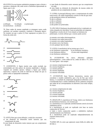 69) (UFES) Um movimento ondulatório propaga-se para a direita e
encontra o obstáculo AB, onde ocorre o fenômeno representado na
figura, que é o de:
a) difração b) refração c) polarização
d) interferência e) difusão
70. Duas ondas de mesma amplitude se propagam numa corda
uniforme, em sentidos contrários, conforme a ilustração abaixo.
No instante em que o pulso (1) ficar superposto ao pulso (2), a
forma da corda será:
a)
b)
c)
d)
e)
71. (CESESP-PE) A figura mostra uma corda excitada nas
extremidades por dois pulsos de mesmas amplitudes e duração,
viajando em sentidos opostos. Indique a figura que melhor
representa o aspecto da corda no intervalo de tempo em que os
pulsos estão se superpondo exatamente.
a)
b)
c)
d)
e)
72. (UFCE) Para que ocorra difração, a onda deve encontrar:
a) um obstáculo de dimensões muito menores que seu
comprimento de onda.
b) uma fenda de dimensões muito maiores que seu comprimento
de onda.
c) uma fenda de dimensões muito menores que seu comprimento
de onda.
d) uma fenda ou obstáculo de dimensões da mesma ordem de
grandeza do seu comprimento de onda.
73. (UFRS) A principal diferença entre o comportamento de ondas
transversais e de ondas longitudinais consiste no fato de que estas:
a) não produzem efeitos de interferência.
b) não se refletem.
c) não se refratam.
d) não se difratam.
e) não podem ser polarizadas.
74. (PUC-RS) O fenômeno da polarização da luz é explorado em
várias situações da vida diária. Usam-se polaróides em máquinas
fotográficas e óculos de sol. Com relação ao fenômeno da
polarização, é correto afirmar que o mesmo pode ocorrer:
a) somente com ondas eletromagnéticas.
b) somente com ondas transversais.
c) somente com ondas longitudinais.
d) somente com a luz branca.
e) com qualquer tipo de onda.
75. (UFES) A interferência da luz mostra que a luz é:
a) um fenômeno corpuscular. b) um fenômeno mecânico.
c) um fenômeno elétrico. d) uma onda longitudinal.
e) um fenômeno ondulatório.
76. (VUNESP-SP) No vácuo, diferentes radiações
eletromagnéticas - como ondas de luz, ondas de rádio e TV, raios
X e raios gama - têm sempre:
a) o mesmo comprimento de onda.
b) a mesma freqüência.
c) o mesmo período.
d) a mesma amplitude.
e) a mesma velocidade.
77. (VUNESP-SP) Isaac Newton demonstrou, mesmo sem
considerar o modelo ondulatório, que a luz do Sol, que vemos
branca, é o resultado da composição adequada de diferentes cores.
Considerando hoje o caráter ondulatório da luz, podemos assegurar
que ondas de luz correspondentes às diferentes cores terão sempre,
no vácuo:
a) o mesmo comprimento de onda.
b) a mesma freqüência.
c) o mesmo período.
d ) a mesma amplitude.
e) a mesma velocidade.
78. (MACK-SP) A experiência de Young, relativa aos fenômenos
de interferência luminosa, veio mostrar que:
a) a interferência só é explicada satisfatoriamente através da teoria
ondulatória da luz.
b) a interferência só pode ser explicada com base na teoria
corpuscular de Newton.
c) tanto a teoria corpuscular quanto a ondulatória explicam
satisfatoriamente esse fenômeno.
d) a interferência pode ser explicada independentemente da
estrutura íntima da luz.
e) N.d.a.
79.(OSEC-SP) As cores que aparecem numa bolha de sabão são
devidas a:
 